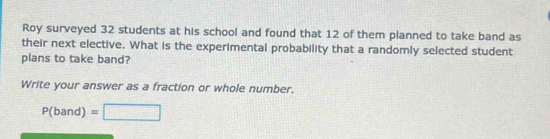 roy surveyed 32 students at his school and found that 12 of them planned to take band as their next elective. what is the experimental probability that a randomly selected student plans to take band? write your answer as a fraction or whole number. p(band) =