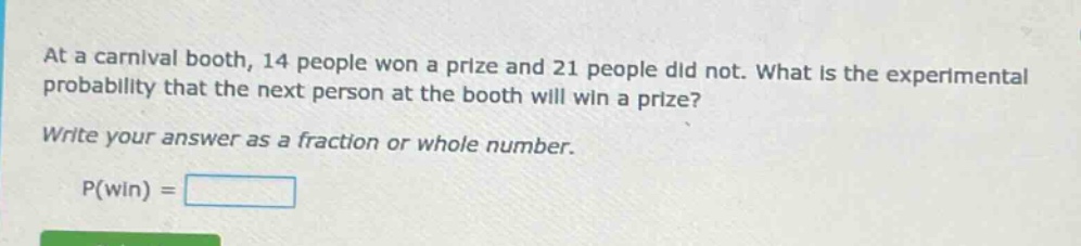 at a carnival booth, 14 people won a prize and 21 people did not. what is the experimental probability that the next person at the booth will win a prize? write your answer as a fraction or whole number. p(win) =