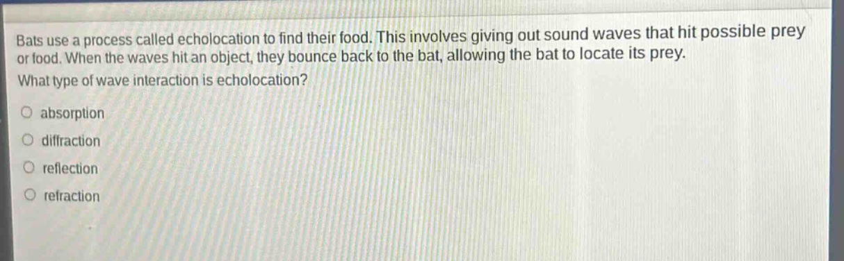 bats use a process called echolocation to find their food. this involves giving out sound waves that hit possible prey or food. when the waves hit an object, they bounce back to the bat, allowing the bat to locate its prey. what type of wave interaction is echolocation? absorption diffraction reflection refraction