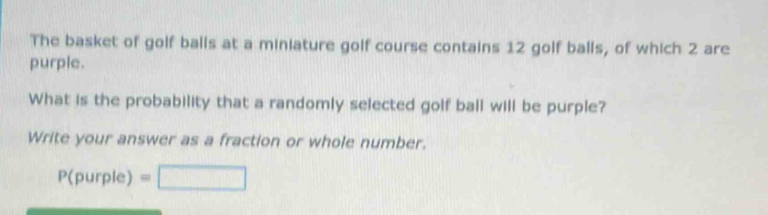 the basket of golf balls at a miniature golf course contains 12 golf balls, of which 2 are purple. what is the probability that a randomly selected golf ball will be purple? write your answer as a fraction or whole number. p(purple) =