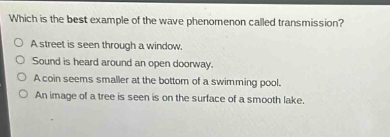 which is the best example of the wave phenomenon called transmission? a street is seen through a window. sound is heard around an open doorway. a coin seems smaller at the bottom of a swimming pool. an image of a tree is seen is on the surface of a smooth lake.