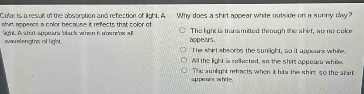 color is a result of the absorption and reflection of light. a shirt appears a color because it reflects that color of light. a shirt appears black when it absorbs all wavelengths of light. why does a shirt appear white outside on a sunny day? the light is transmitted through the shirt, so no color appears. the shirt absorbs the sunlight, so it appears white. all the light is reflected, so the shirt appears white. the sunlight refracts when it hits the shirt, so the shirt appears white.