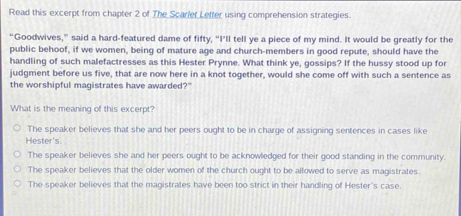 read this excerpt from chapter 2 of the scarlet letter using comprehension strategies. \goodwives,\ said a hard - featured dame of fifty, \ill tell ye a piece of my mind. it would be greatly for the public behoof, if we women, being of mature age and church - members in good repute, should have the handling of such malefactresses as this hester prynne. what think ye, gossips? if the hussy stood up for judgment before us five, that are now here in a knot together, would she come off with such a sentence as the worshipful magistrates have awarded?\ what is the meaning of this excerpt? the speaker believes that she and her peers ought to be in charge of assigning sentences in cases like hesters. the speaker believes she and her peers ought to be acknowledged for their good standing in the community. the speaker believes that the older women of the church ought to be allowed to serve as magistrates. the speaker believes that the magistrates have been too strict in their handling of hesters case.