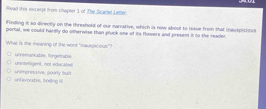 read this excerpt from chapter 1 of the scarlet letter. finding it so directly on the threshold of our narrative, which is now about to issue from that inauspicious portal, we could hardly do otherwise than pluck one of its flowers and present it to the reader. what is the meaning of the word “inauspicious”? unremarkable, forgettable unintelligent, not educated unimpressive, poorly built unfavorable, boding ill