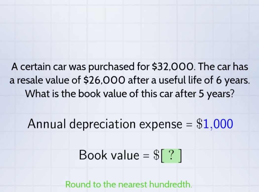 a certain car was purchased for $32,000. the car has a resale value of $26,000 after a useful life of 6 years. what is the book value of this car after 5 years? annual depreciation expense = $1,000 book value = $? round to the nearest hundredth.