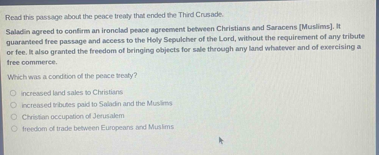 read this passage about the peace treaty that ended the third crusade. saladin agreed to confirm an ironclad peace agreement between christians and saracens muslims. it guaranteed free passage and access to the holy sepulcher of the lord, without the requirement of any tribute or fee. it also granted the freedom of bringing objects for sale through any land whatever and of exercising a free commerce. which was a condition of the peace treaty? increased land sales to christians increased tributes paid to saladin and the muslims christian occupation of jerusalem freedom of trade between europeans and muslims