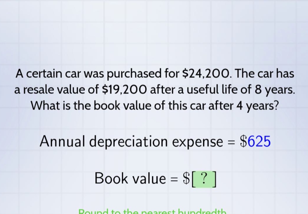 a certain car was purchased for $24,200. the car has a resale value of $19,200 after a useful life of 8 years. what is the book value of this car after 4 years? annual depreciation expense = $625 book value = $?