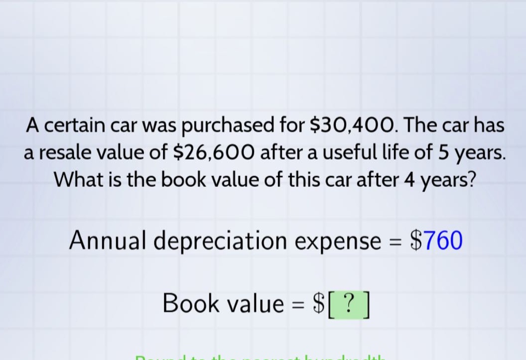 a certain car was purchased for $30,400. the car has a resale value of $26,600 after a useful life of 5 years. what is the book value of this car after 4 years? annual depreciation expense = $760 book value = $?