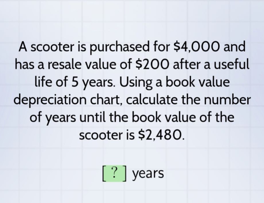 a scooter is purchased for $4,000 and has a resale value of $200 after a useful life of 5 years. using a book value depreciation chart, calculate the number of years until the book value of the scooter is $2,480. ? years