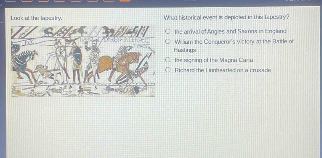 look at the tapestry. what historical event is depicted in this tapestry? the arrival of angles and saxons in england william the conquerors victory at the battle of hastings the signing of the magna carta richard the lionhearted on a crusade