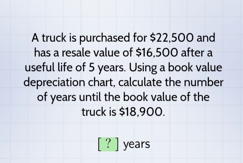 a truck is purchased for $22,500 and has a resale value of $16,500 after a useful life of 5 years. using a book value depreciation chart, calculate the number of years until the book value of the truck is $18,900. ? years