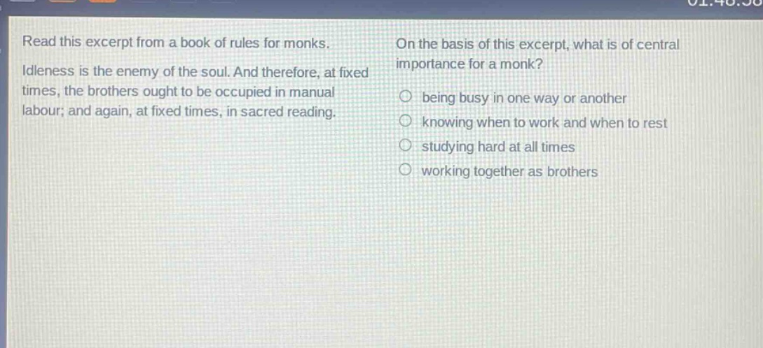 read this excerpt from a book of rules for monks. idleness is the enemy of the soul. and therefore, at fixed times, the brothers ought to be occupied in manual labour; and again, at fixed times, in sacred reading. on the basis of this excerpt, what is of central importance for a monk? being busy in one way or another knowing when to work and when to rest studying hard at all times working together as brothers
