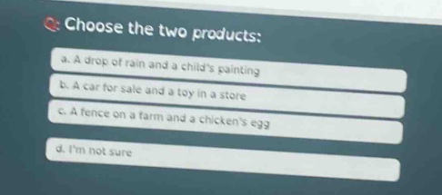 choose the two products: a. a drop of rain and a childs painting b. a car for sale and a toy in a store c. a fence on a farm and a chickens egg d. im not sure