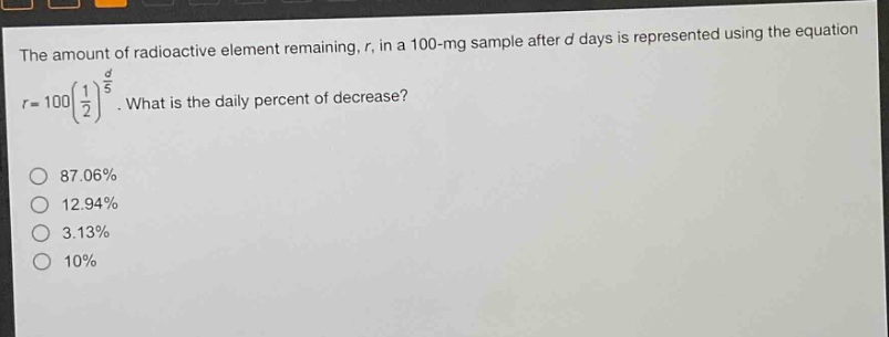 the amount of radioactive element remaining, r, in a 100 - mg sample after d days is represented using the equation r = 100(1/2)^(d/5). what is the daily percent of decrease? 87.06% 12.94% 3.13% 10%