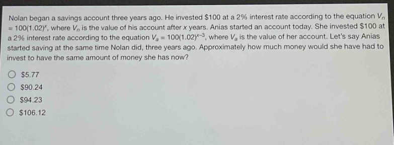 nolan began a savings account three years ago. he invested $100 at a 2% interest rate according to the equation vn = 100(1.02)^x, where vn is the value of his account after x years. anias started an account today. she invested $100 at a 2% interest rate according to the equation va = 100(1.02)^x - 3, where va is the value of her account. lets say anias started saving at the same time nolan did, three years ago. approximately how much money would she have had to invest to have the same amount of money she has now? $5.77 $90.24 $94.23 $106.12