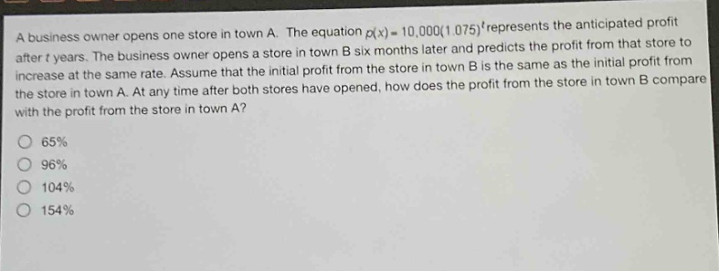 a business owner opens one store in town a. the equation p(x)=10,000(1.075)^t represents the anticipated profit after t years. the business owner opens a store in town b six months later and predicts the profit from that store to increase at the same rate. assume that the initial profit from the store in town b is the same as the initial profit from the store in town a. at any time after both stores have opened, how does the profit from the store in town b compare with the profit from the store in town a? 65% 96% 104% 154%