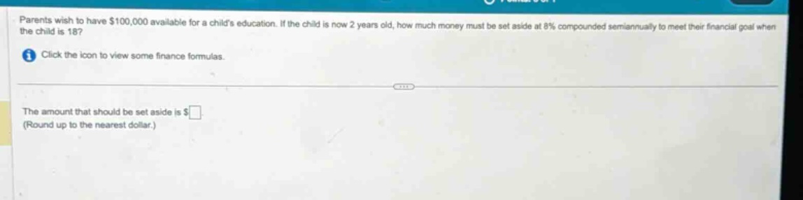 parents wish to have $100,000 available for a childs education. if the child is now 2 years old, how much money must be set aside at 8% compounded semiannually to meet their financial goal when the child is 18? click the icon to view some finance formulas. the amount that should be set aside is $ (round up to the nearest dollar.)