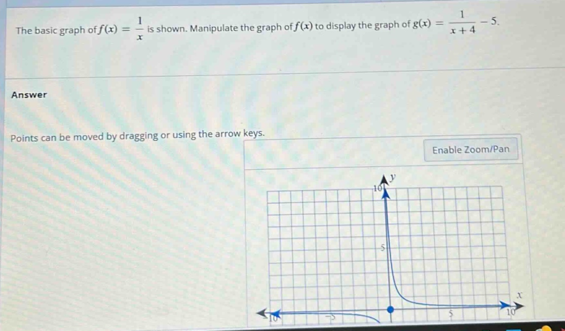 the basic graph of f(x) = 1/x is shown. manipulate the graph of f(x) to display the graph of g(x) = 1/(x + 4)-5. answer points can be moved by dragging or using the arrow keys. enable zoom/pan