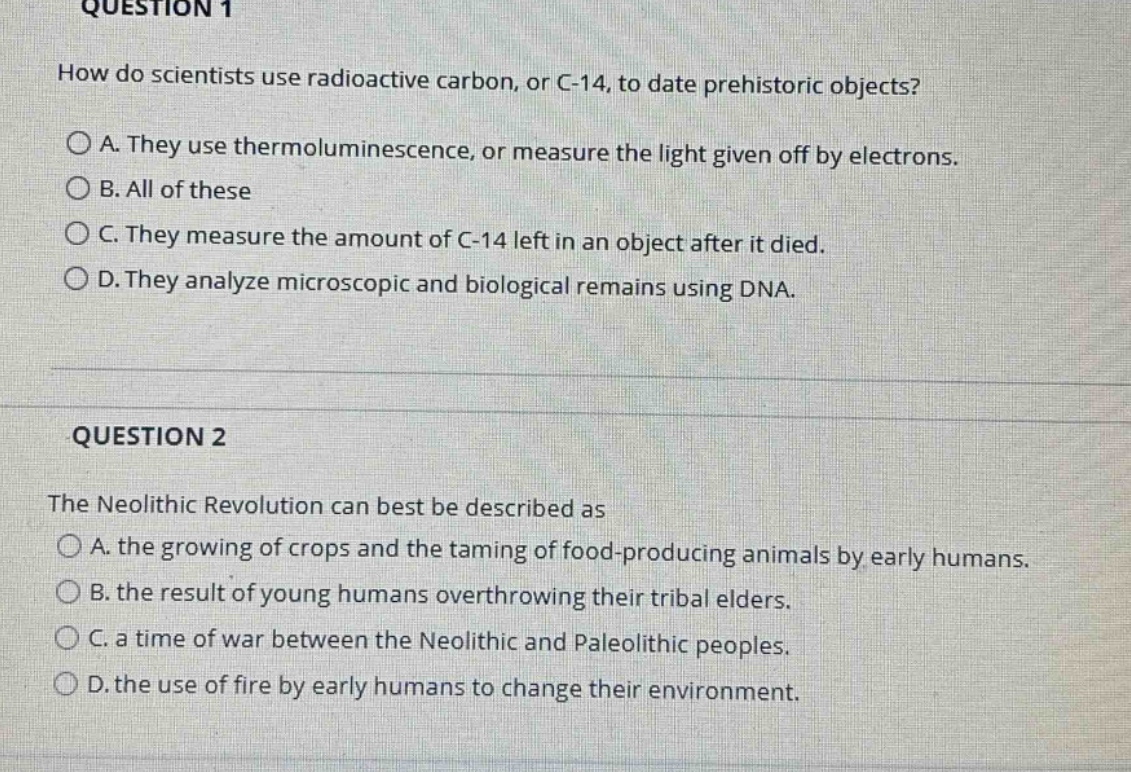 question 1\nhow do scientists use radioactive carbon, or c - 14, to date prehistoric objects?\na. they use thermoluminescence, or measure the light given off by electrons.\nb. all of these\nc. they measure the amount of c - 14 left in an object after it died.\nd. they analyze microscopic and biological remains using dna.\n\nquestion 2\nthe neolithic revolution can best be described as\na. the growing of crops and the taming of food - producing animals by early humans.\nb. the result of young humans overthrowing their tribal elders.\nc. a time of war between the neolithic and paleolithic peoples.\nd. the use of fire by early humans to change their environment.