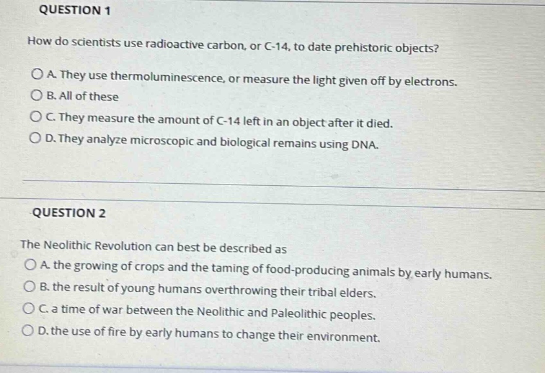 question 1\nhow do scientists use radioactive carbon, or c - 14, to date prehistoric objects?\no a. they use thermoluminescence, or measure the light given off by electrons.\no b. all of these\no c. they measure the amount of c - 14 left in an object after it died.\no d. they analyze microscopic and biological remains using dna.\n\nquestion 2\nthe neolithic revolution can best be described as\no a. the growing of crops and the taming of food - producing animals by early humans.\no b. the result of young humans overthrowing their tribal elders.\no c. a time of war between the neolithic and paleolithic peoples.\no d. the use of fire by early humans to change their environment.