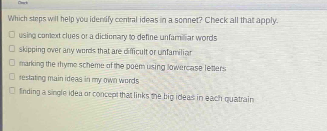 which steps will help you identify central ideas in a sonnet? check all that apply. using context clues or a dictionary to define unfamiliar words skipping over any words that are difficult or unfamiliar marking the rhyme scheme of the poem using lowercase letters restating main ideas in my own words finding a single idea or concept that links the big ideas in each quatrain