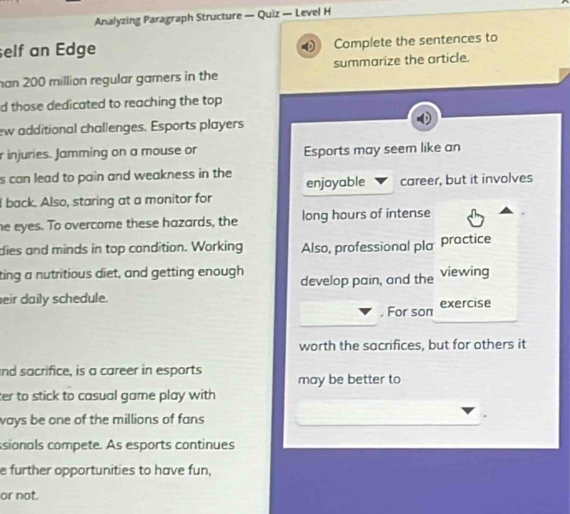 analyzing paragraph structure - quiz - level h\nself an edge\nthan 200 million regular gamers in the\nand those dedicated to reaching the top\nnew additional challenges. esports players\nr injuries. jamming on a mouse or\ns can lead to pain and weakness in the\ni back. also, staring at a monitor for\nthe eyes. to overcome these hazards, the\ndies and minds in top condition. working\nting a nutritious diet, and getting enough\ntheir daily schedule.\nand sacrifice, is a career in esports\ncer to stick to casual game play with\nways be one of the millions of fans\nssionals compete. as esports continues\ne further opportunities to have fun,\nor not.\ncomplete the sentences to\nsummarize the article.\nesports may seem like an\nenjoyable career, but it involves\nlong hours of intense\nalso, professional pla\ndevelop pain, and the\n. for son\nworth the sacrifices, but for others it\nmay be better to