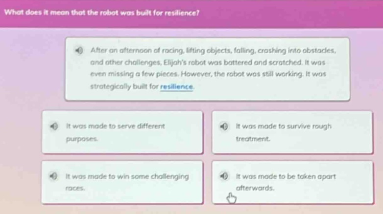 what does it mean that the robot was built for resilience? after an afternoon of racing, lifting objects, falling, crashing into obstacles, and other challenges, elijahs robot was battered and scratched. it was even missing a few pieces. however, the robot was still working. it was strategically built for resilience. it was made to serve different purposes. it was made to survive rough treatment. it was made to win some challenging races. it was made to be taken apart afterwards.