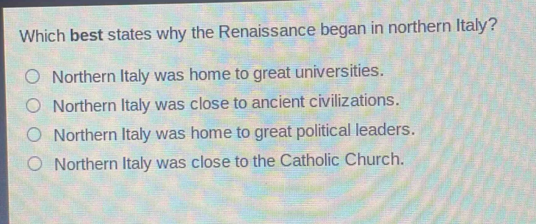 which best states why the renaissance began in northern italy?\no northern italy was home to great universities.\no northern italy was close to ancient civilizations.\no northern italy was home to great political leaders.\no northern italy was close to the catholic church.
