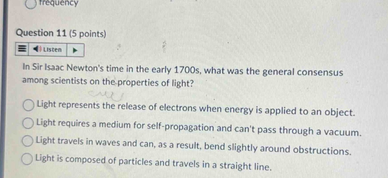 question 11 (5 points) listen in sir isaac newtons time in the early 1700s, what was the general consensus among scientists on the properties of light? light represents the release of electrons when energy is applied to an object. light requires a medium for self - propagation and cant pass through a vacuum. light travels in waves and can, as a result, bend slightly around obstructions. light is composed of particles and travels in a straight line.