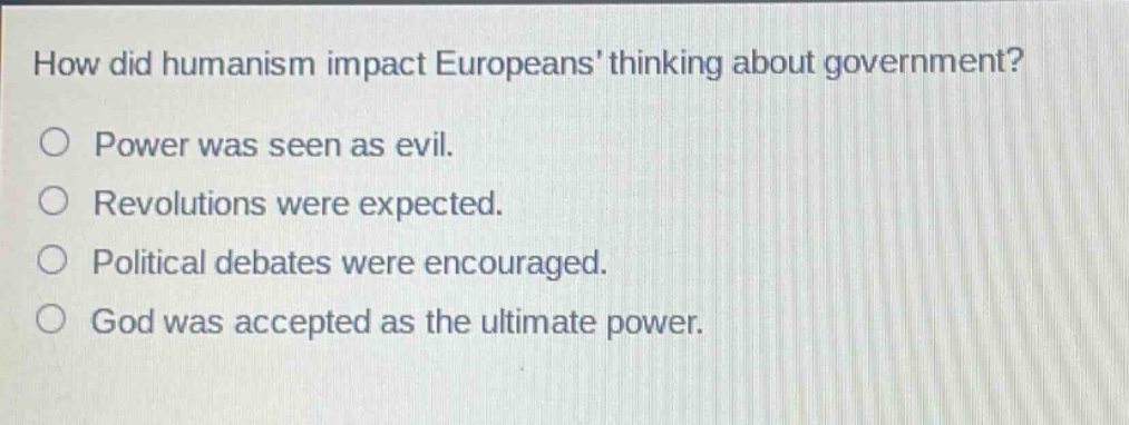 how did humanism impact europeans thinking about government?\npower was seen as evil.\nrevolutions were expected.\npolitical debates were encouraged.\ngod was accepted as the ultimate power.