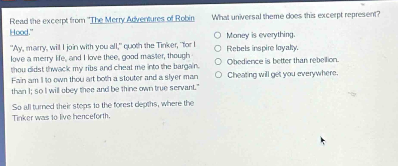 read the excerpt from \the merry adventures of robin hood.\ \ay, marry, will i join with you all,\ quoth the tinker, \for i love a merry life, and i love thee, good master, though thou didst thwack my ribs and cheat me into the bargain. fain am i to own thou art both a stouter and a slyer man than i; so i will obey thee and be thine own true servant.\ so all turned their steps to the forest depths, where the tinker was to live henceforth. what universal theme does this excerpt represent? money is everything. rebels inspire loyalty. obedience is better than rebellion. cheating will get you everywhere.