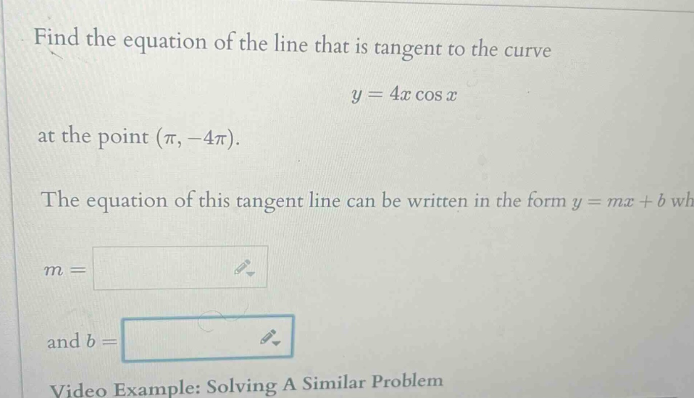 find the equation of the line that is tangent to the curve y = 4x cos x at the point (π, -4π). the equation of this tangent line can be written in the form y = mx + b wh m = and b =