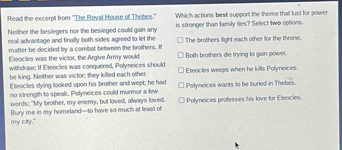 read the excerpt from \the royal house of thebes.\ neither the besiegers nor the besieged could gain any real advantage and finally both sides agreed to let the matter be decided by a combat between the brothers. if eteocles was the victor, the argive army would withdraw; if eteocles was conquered, polyneices should be king. neither was victor; they killed each other. eteocles dying looked upon his brother and wept; he had no strength to speak. polyneices could murmur a few words: \my brother, my enemy, but loved, always loved. bury me in my homeland—to have so much at least of my city.\ which actions best support the theme that lust for power is stronger than family ties? select two options. the brothers fight each other for the throne. both brothers die trying to gain power. eteocles weeps when he kills polyneices. polyneices wants to be buried in thebes. polyneices professes his love for eteocles.