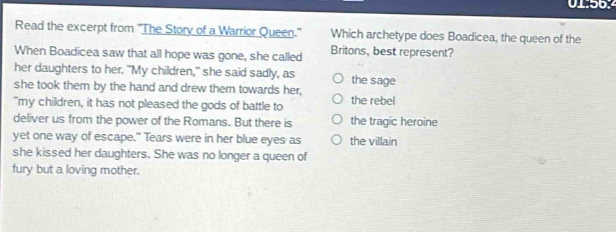 read the excerpt from \the story of a warrior queen.\ when boadicea saw that all hope was gone, she called her daughters to her. \my children,\ she said sadly, as she took them by the hand and drew them towards her, \my children, it has not pleased the gods of battle to deliver us from the power of the romans. but there is yet one way of escape.\ tears were in her blue eyes as she kissed her daughters. she was no longer a queen of fury but a loving mother. which archetype does boadicea, the queen of the britons, best represent? the sage the rebel the tragic heroine the villain