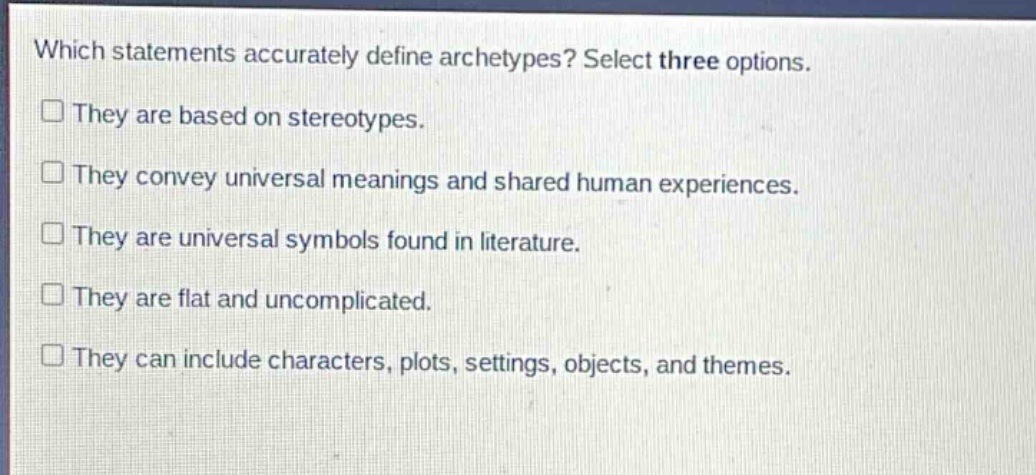 which statements accurately define archetypes? select three options. they are based on stereotypes. they convey universal meanings and shared human experiences. they are universal symbols found in literature. they are flat and uncomplicated. they can include characters, plots, settings, objects, and themes.