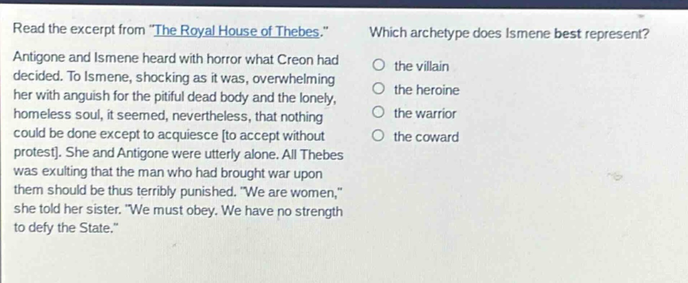 read the excerpt from \the royal house of thebes.\ antigone and ismene heard with horror what creon had decided. to ismene, shocking as it was, overwhelming her with anguish for the pitiful dead body and the lonely, homeless soul, it seemed, nevertheless, that nothing could be done except to acquiesce to accept without protest. she and antigone were utterly alone. all thebes was exulting that the man who had brought war upon them should be thus terribly punished. \we are women,\ she told her sister. \we must obey. we have no strength to defy the state.\ which archetype does ismene best represent? the villain the heroine the warrior the coward