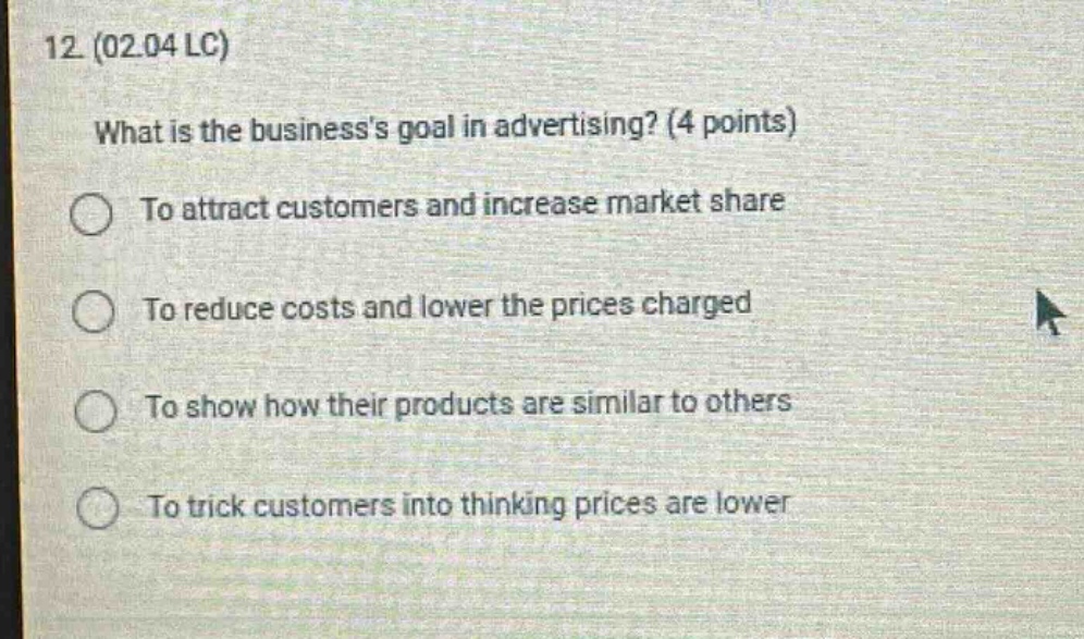 12 (02.04 lc)\nwhat is the businesss goal in advertising? (4 points)\nto attract customers and increase market share\nto reduce costs and lower the prices charged\nto show how their products are similar to others\nto trick customers into thinking prices are lower