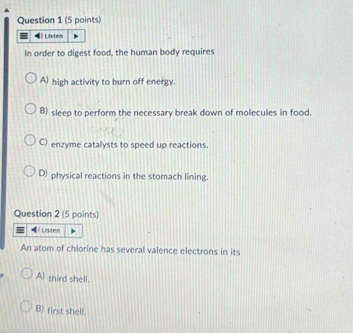 question 1 (5 points) listen in order to digest food, the human body requires a) high activity to burn off energy. b) sleep to perform the necessary break down of molecules in food. c) enzyme catalysts to speed up reactions. d) physical reactions in the stomach lining. question 2 (5 points) listen an atom of chlorine has several valence electrons in its a) third shell. b) first shell.