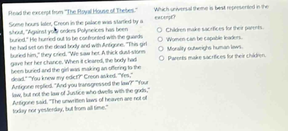 read the excerpt from \the royal house of thebes.\ some hours later, creon in the palace was startled by a shout, \against your orders polyneices has been buried.\ he hurried out to be confronted with the guards he had set on the dead body and with antigone. \this girl buried him,\ they cried. \we saw her. a thick dust - storm gave her her chance. when it cleared, the body had been buried and the girl was making an offering to the dead.\ \you knew my edict?\ creon asked. \yes,\ antigone replied. \and you transgressed the law?\ \your law, but not the law of justice who dwells with the gods,\ antigone said. \the unwritten laws of heaven are not of today nor yesterday, but from all time.\ which universal theme is best represented in the excerpt? children make sacrifices for their parents. women can be capable leaders. morality outweighs human laws. parents make sacrifices for their children.