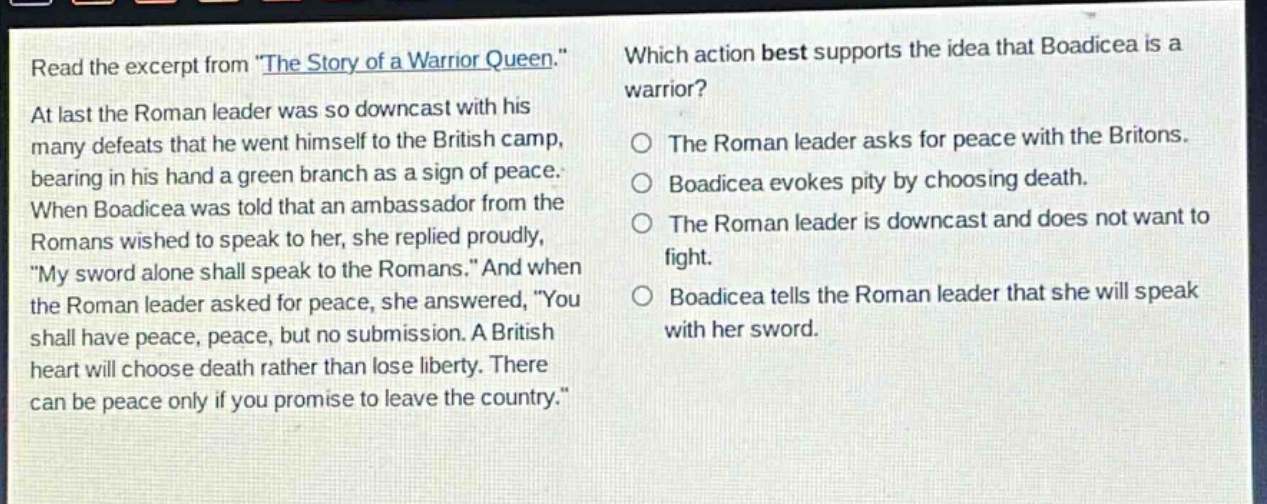 read the excerpt from \the story of a warrior queen.\ at last the roman leader was so downcast with his many defeats that he went himself to the british camp, bearing in his hand a green branch as a sign of peace. when boadicea was told that an ambassador from the romans wished to speak to her, she replied proudly, \my sword alone shall speak to the romans.\ and when the roman leader asked for peace, she answered, \you shall have peace, peace, but no submission. a british heart will choose death rather than lose liberty. there can be peace only if you promise to leave the country.\ which action best supports the idea that boadicea is a warrior? the roman leader asks for peace with the britons. boadicea evokes pity by choosing death. the roman leader is downcast and does not want to fight. boadicea tells the roman leader that she will speak with her sword.