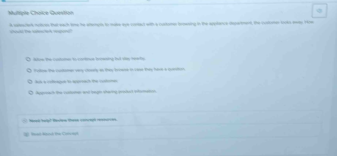 multiple choice question\na salesclerk notices that each time he attempts to make eye - contact with a customer browsing in the appliance department, the customer looks away. how should the salesclerk respond?\nallow the customer to continue browsing but stay nearby.\nfollow the customer very closely as they browse in case they have a question.\nask a colleague to approach the customer.\napproach the customer and begin sharing product information.\nneed help? review these concept resources.\nread about the concept