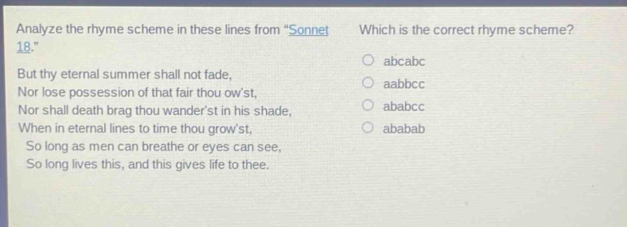 analyze the rhyme scheme in these lines from \sonnet 18.\ but thy eternal summer shall not fade, nor lose possession of that fair thou owst, nor shall death brag thou wanderst in his shade, when in eternal lines to time thou growst, so long as men can breathe or eyes can see, so long lives this, and this gives life to thee. which is the correct rhyme scheme? abcabc aabbcc ababcc ababab