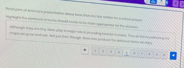 read part of antonias presentation about bees that she has written for a school project. highlight the sentence antonia should revise to be more appropriate for the situation. although they are tiny, bees play a major role in providing food for humans. they do this by pollinating the crops we grow and eat. not just that, though. bees also produce the delicious honey we enjoy.
