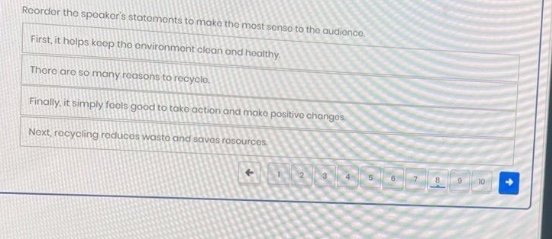 reorder the speakers statements to make the most sense to the audience. first, it helps keep the environment clean and healthy. there are so many reasons to recycle. finally, it simply feels good to take action and make positive changes. next, recycling reduces waste and saves resources.