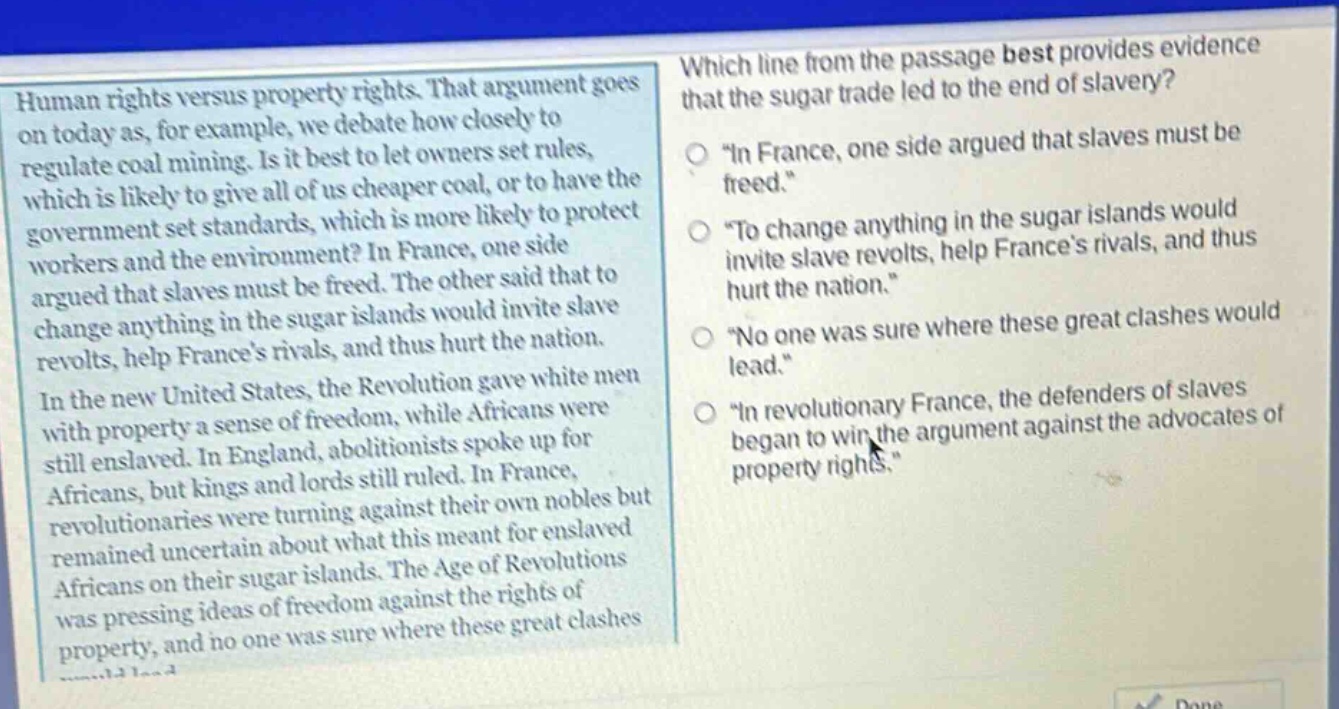 human rights versus property rights. that argument goes on today as, for example, we debate how closely to regulate coal mining. is it best to let owners set rules, which is likely to give all of us cheaper coal, or to have the government set standards, which is more likely to protect workers and the environment? in france, one side argued that slaves must be freed. the other said that to change anything in the sugar islands would invite slave revolts, help frances rivals, and thus hurt the nation. in the new united states, the revolution gave white men with property a sense of freedom, while africans were still enslaved. in england, abolitionists spoke up for africans, but kings and lords still ruled. in france, revolutionaries were turning against their own nobles but remained uncertain about what this meant for enslaved africans on their sugar islands. the age of revolutions was pressing ideas of freedom against the rights of property, and no one was sure where these great clashes would lead. which line from the passage best provides evidence that the sugar trade led to the end of slavery? \in france, one side argued that slaves must be freed.\ \to change anything in the sugar islands would invite slave revolts, help frances rivals, and thus hurt the nation.\ \no one was sure where these great clashes would lead.\ \in revolutionary france, the defenders of slaves began to win the argument against the advocates of property rights.\
