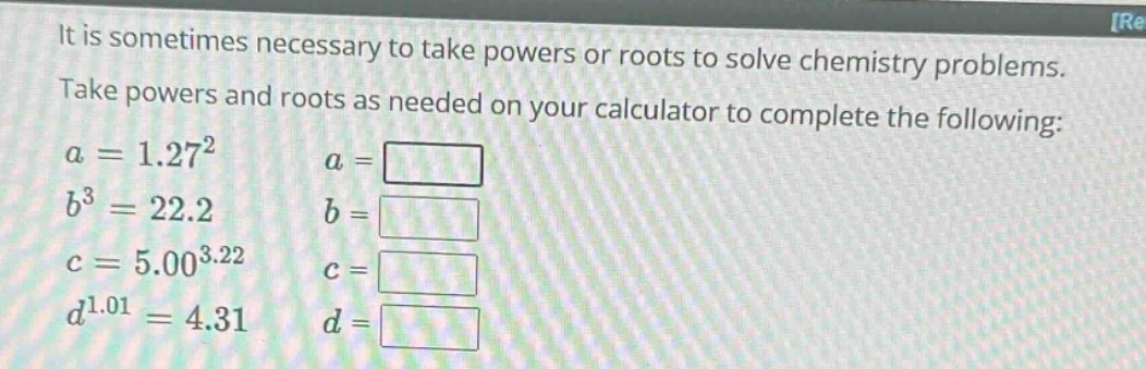 it is sometimes necessary to take powers or roots to solve chemistry problems. take powers and roots as needed on your calculator to complete the following: a = 1.27² a = b³ = 22.2 b = c = 5.00³.²² c = d¹.⁰¹ = 4.31 d =