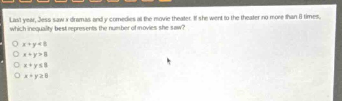 last year, jess saw x dramas and y comedies at the movie theater. if she went to the theater no more than 8 times, which inequality best represents the number of movies she saw?\no x + y < 8\no x + y > 8\no x + y ≤ 8\no x + y ≥ 8