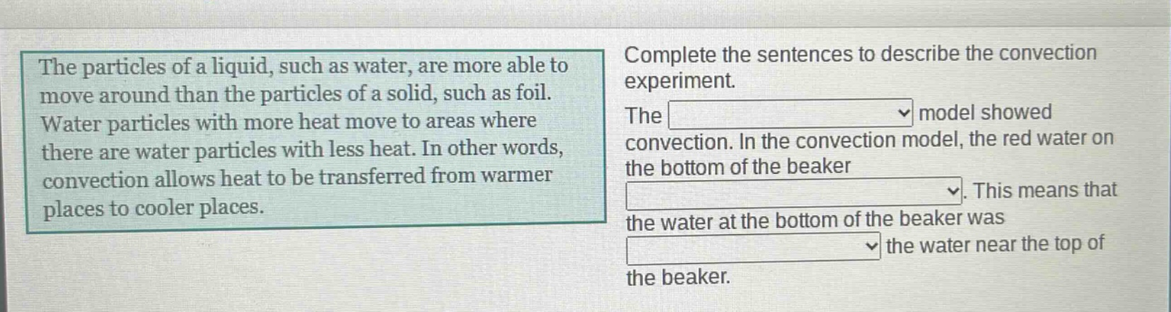 the particles of a liquid, such as water, are more able to move around than the particles of a solid, such as foil. water particles with more heat move to areas where there are water particles with less heat. in other words, convection allows heat to be transferred from warmer places to cooler places. complete the sentences to describe the convection experiment. the model showed convection. in the convection model, the red water on the bottom of the beaker. this means that the water at the bottom of the beaker was the water near the top of the beaker.