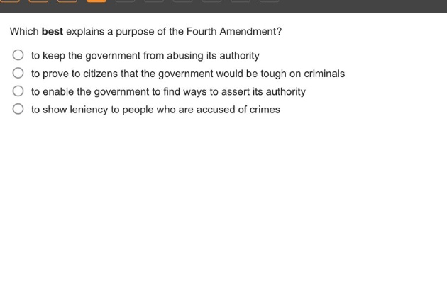 which best explains a purpose of the fourth amendment?\n to keep the government from abusing its authority\n to prove to citizens that the government would be tough on criminals\n to enable the government to find ways to assert its authority\n to show leniency to people who are accused of crimes