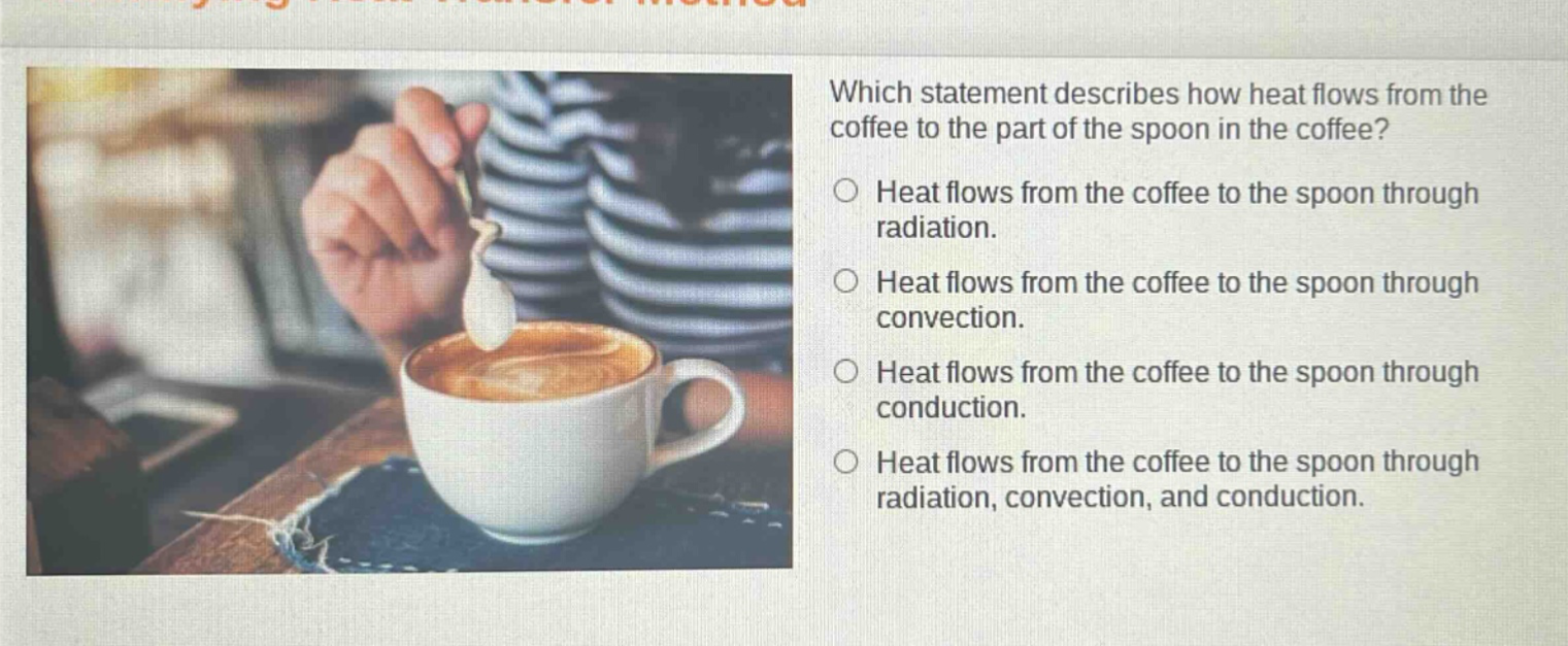 which statement describes how heat flows from the coffee to the part of the spoon in the coffee? heat flows from the coffee to the spoon through radiation. heat flows from the coffee to the spoon through convection. heat flows from the coffee to the spoon through conduction. heat flows from the coffee to the spoon through radiation, convection, and conduction.